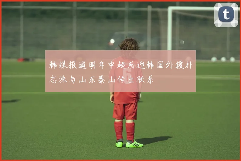 韩媒报道明年中超或迎韩国外援朴志洙与山东泰山传出联系