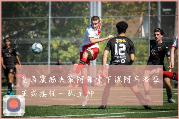 皇马震撼决策阿隆索下课阿韦洛亚正式接任一队主帅