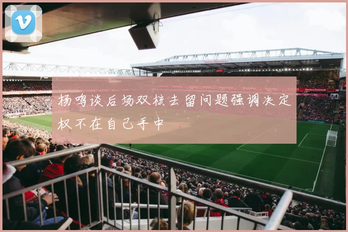 杨鸣谈后场双核去留问题强调决定权不在自己手中