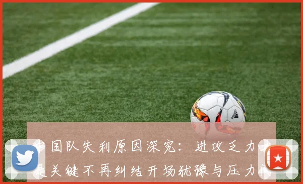 中国队失利原因深究：进攻乏力才是关键不再纠结开场犹豫与压力问题