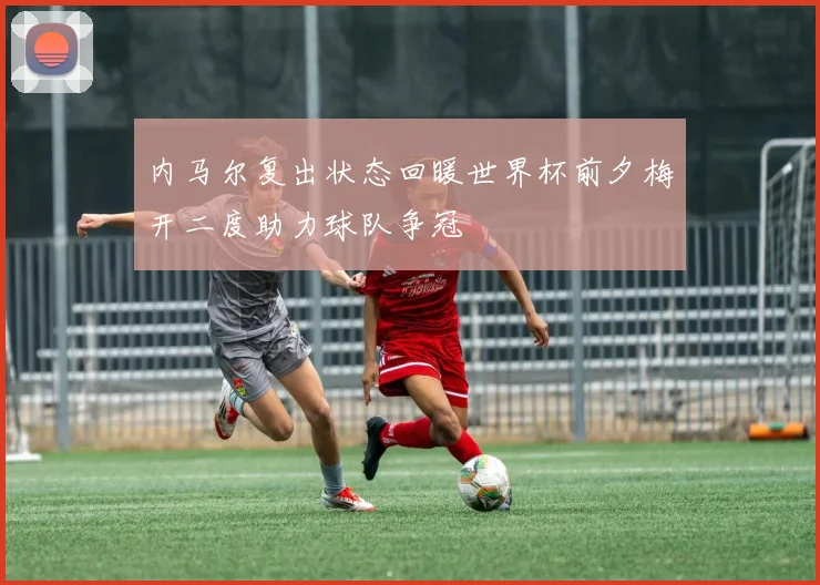 内马尔复出状态回暖世界杯前夕梅开二度助力球队争冠