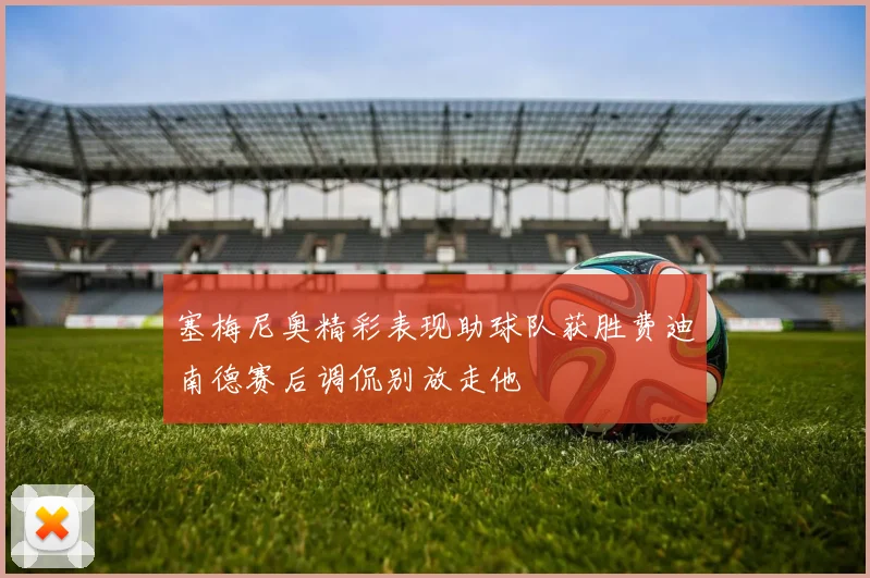 塞梅尼奥精彩表现助球队获胜费迪南德赛后调侃别放走他