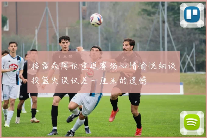 格雷森阿伦重返赛场心情愉悦细谈投篮失误仅差一厘米的遗憾