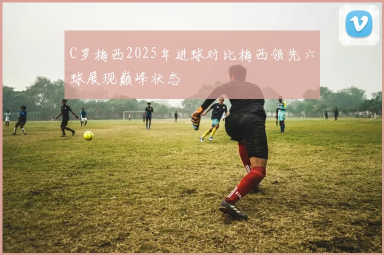 C罗梅西2025年进球对比梅西领先六球展现巅峰状态