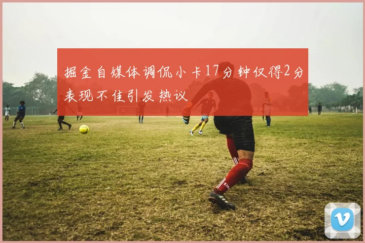 掘金自媒体调侃小卡17分钟仅得2分表现不佳引发热议
