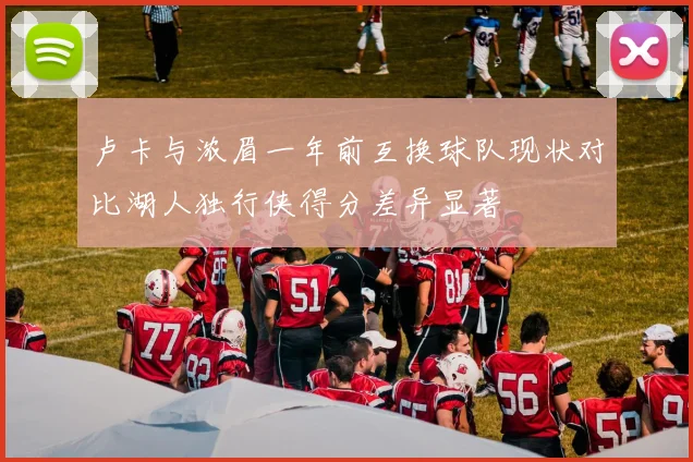 卢卡与浓眉一年前互换球队现状对比湖人独行侠得分差异显著