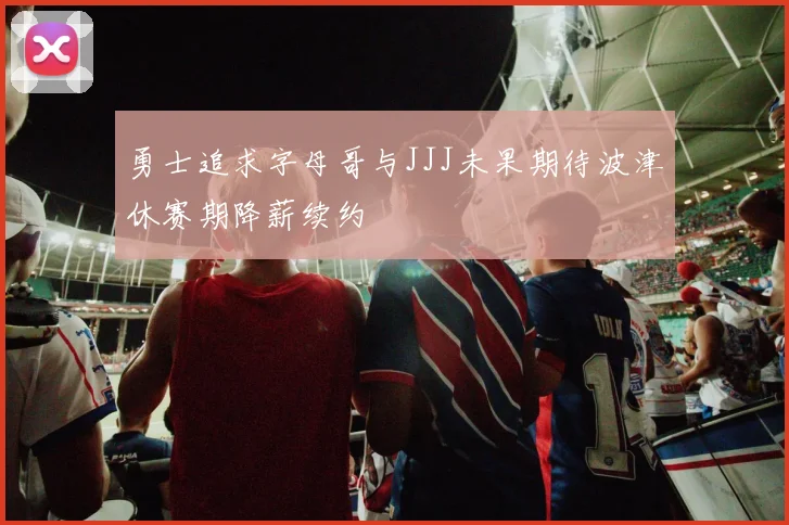 勇士追求字母哥与JJJ未果期待波津休赛期降薪续约