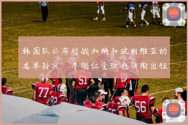 韩国队公布对战加纳和玻利维亚的名单孙兴慜李刚仁金玟哉领衔出征