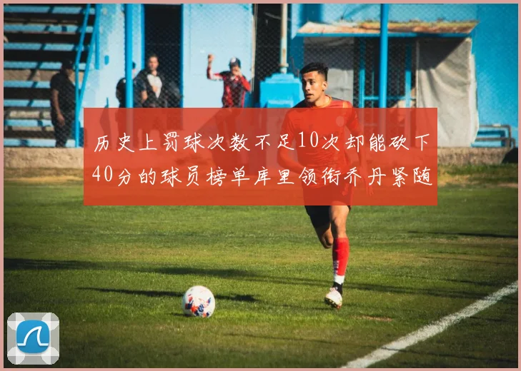 历史上罚球次数不足10次却能砍下40分的球员榜单库里领衔乔丹紧随其后