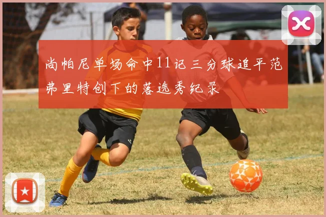尚帕尼单场命中11记三分球追平范弗里特创下的落选秀纪录