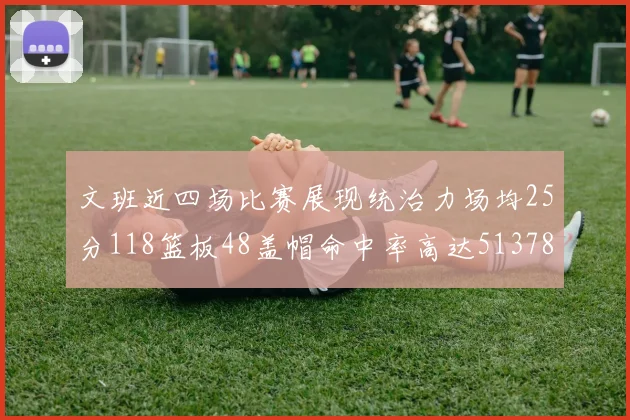 文班近四场比赛展现统治力场均25分118篮板48盖帽命中率高达513782