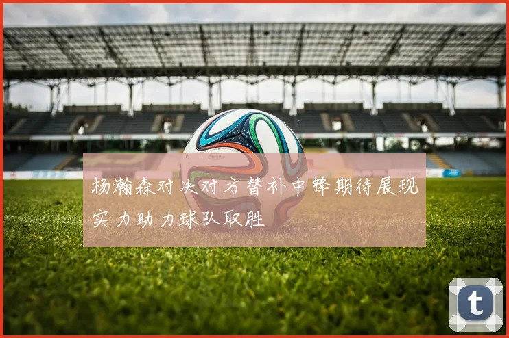 杨瀚森对决对方替补中锋期待展现实力助力球队取胜