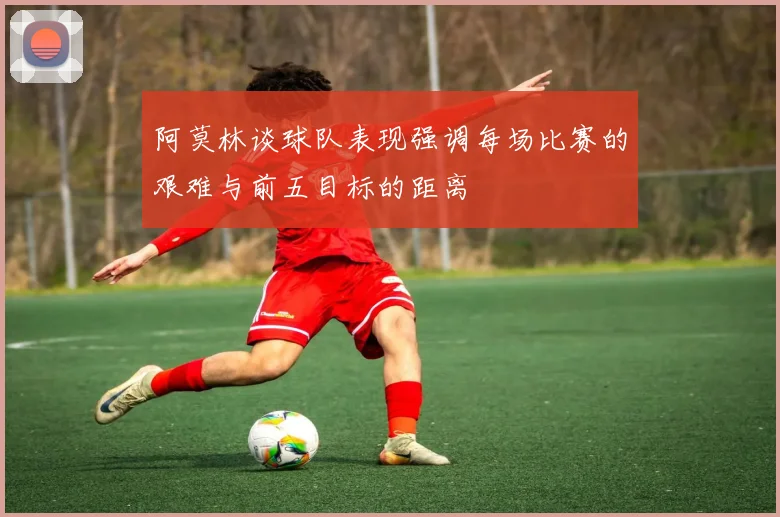 阿莫林谈球队表现强调每场比赛的艰难与前五目标的距离