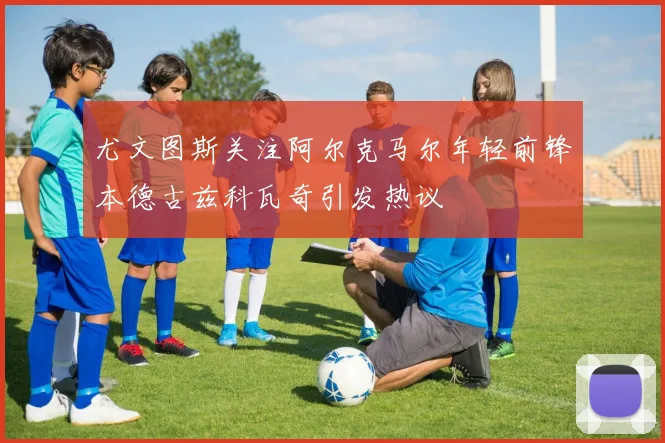 尤文图斯关注阿尔克马尔年轻前锋本德古兹科瓦奇引发热议