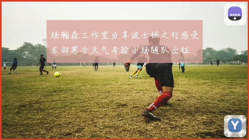 杨瀚森工作室分享波士顿之行感受东部寒冷天气考验小杨随队出征