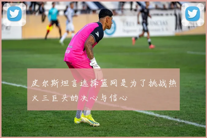 皮尔斯坦言选择篮网是为了挑战热火三巨头的决心与信心