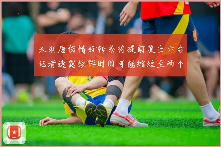 米利唐伤情好转或将提前复出六台记者透露缺阵时间可能缩短至两个月