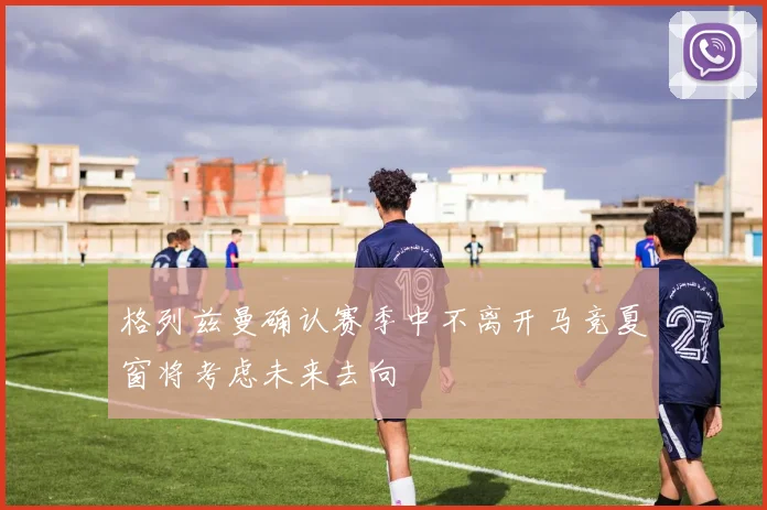 格列兹曼确认赛季中不离开马竞夏窗将考虑未来去向