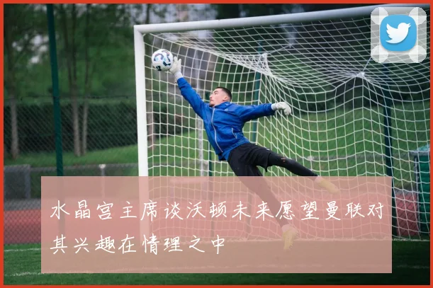 水晶宫主席谈沃顿未来愿望曼联对其兴趣在情理之中