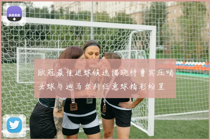 欧冠最佳进球候选揭晓特鲁宾压哨头球与迪马尔科任意球精彩纷呈