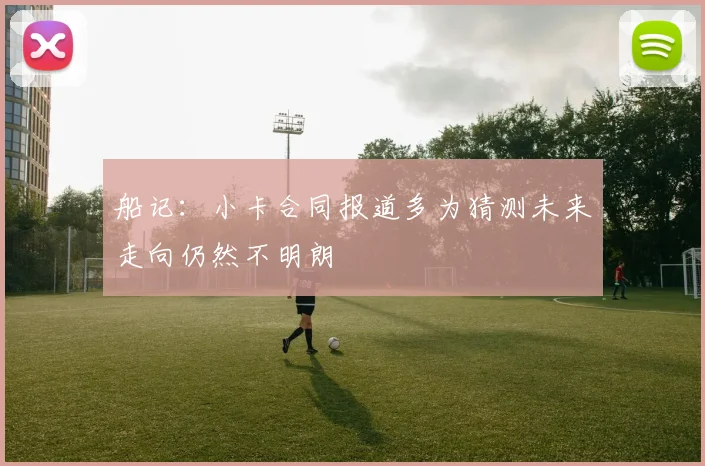 船记：小卡合同报道多为猜测未来走向仍然不明朗