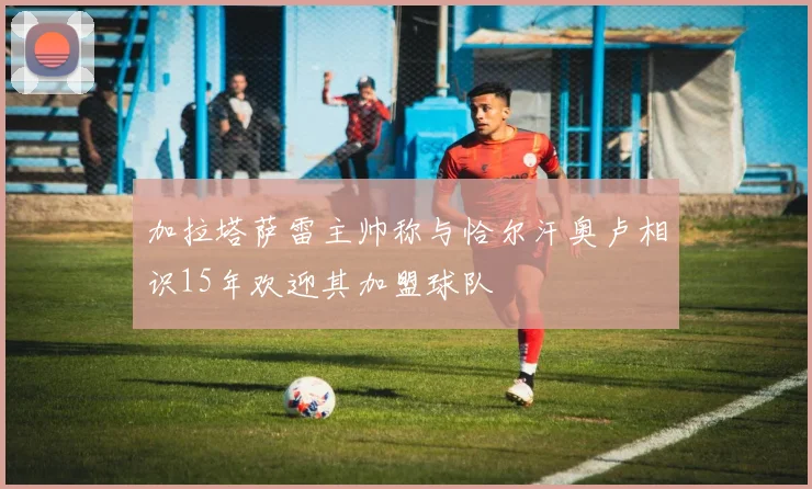 加拉塔萨雷主帅称与恰尔汗奥卢相识15年欢迎其加盟球队