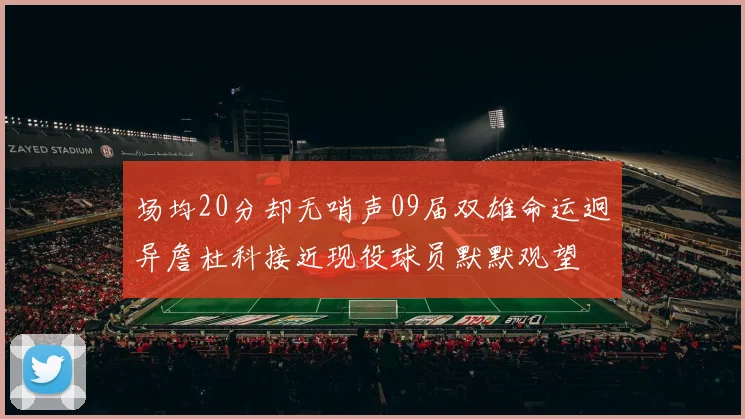 场均20分却无哨声09届双雄命运迥异詹杜科接近现役球员默默观望