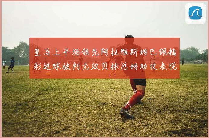 皇马上半场领先阿拉维斯姆巴佩精彩进球被判无效贝林厄姆助攻表现抢眼