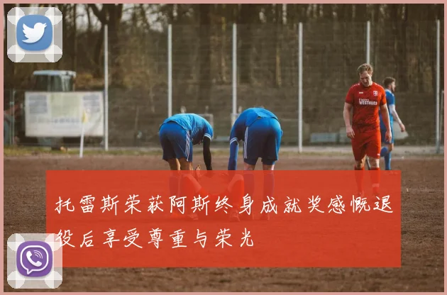 托雷斯荣获阿斯终身成就奖感慨退役后享受尊重与荣光