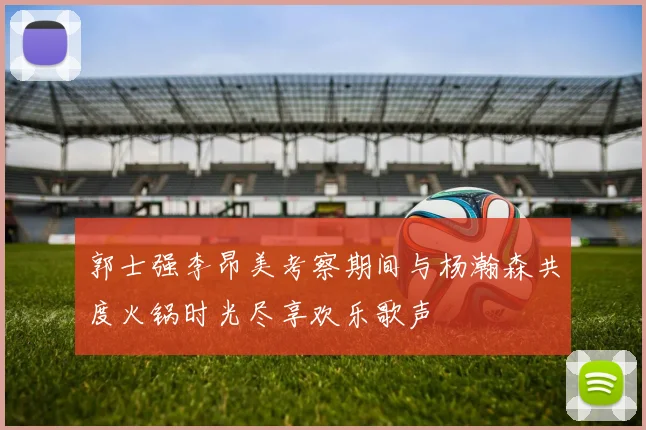 郭士强李昂美考察期间与杨瀚森共度火锅时光尽享欢乐歌声