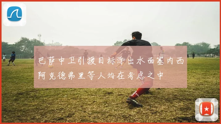 巴萨中卫引援目标浮出水面塞内西阿克德弗里等人均在考虑之中
