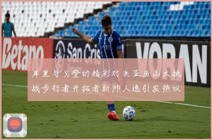 库里与戈登的精彩对决亚历山大挑战步行者开拓者新帅人选引发热议
