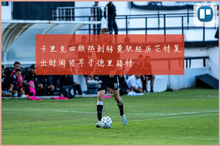 卡里克回顾热刺转曼联经历芒特复出时间将早于德里赫特