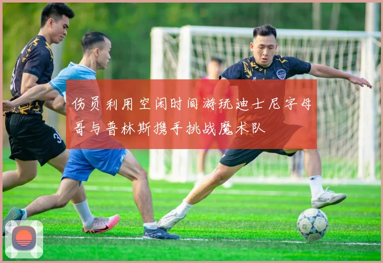 伤员利用空闲时间游玩迪士尼字母哥与普林斯携手挑战魔术队