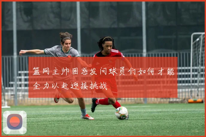 篮网主帅困惑发问球员们如何才能全力以赴迎接挑战