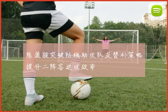 陈盈骏突破防线助攻队友替补策略提升二阵容进攻效率