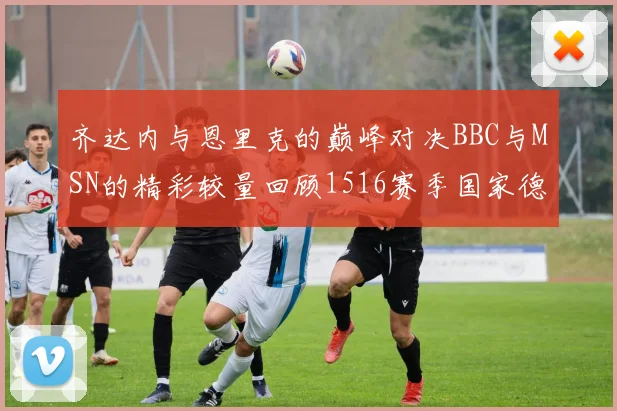 齐达内与恩里克的巅峰对决BBC与MSN的精彩较量回顾1516赛季国家德比