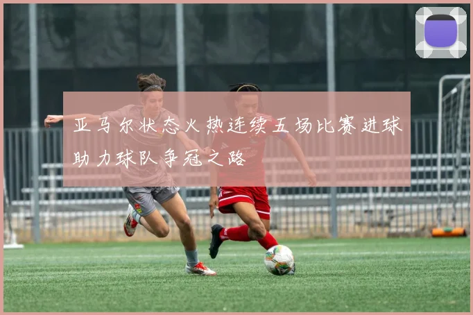 亚马尔状态火热连续五场比赛进球助力球队争冠之路