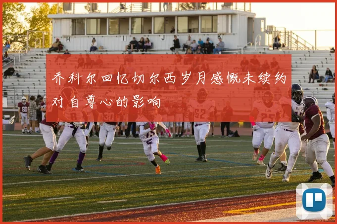 乔科尔回忆切尔西岁月感慨未续约对自尊心的影响