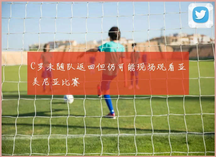 C罗未随队返回但仍可能现场观看亚美尼亚比赛